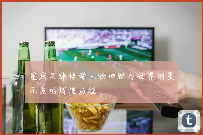 重庆足球传奇人物回顾与世界明星元老的辉煌历程