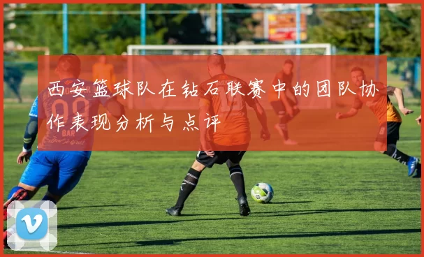西安篮球队在钻石联赛中的团队协作表现分析与点评