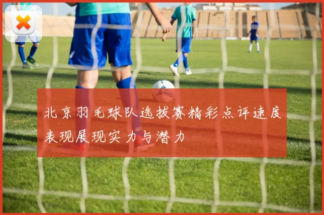 北京羽毛球队选拔赛精彩点评速度表现展现实力与潜力