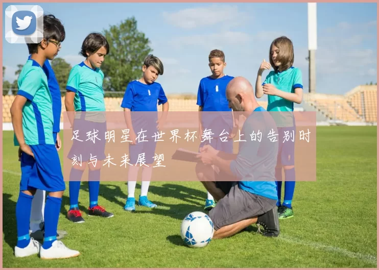 足球明星在世界杯舞台上的告别时刻与未来展望