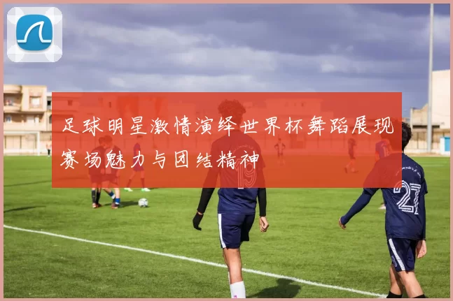 足球明星激情演绎世界杯舞蹈展现赛场魅力与团结精神
