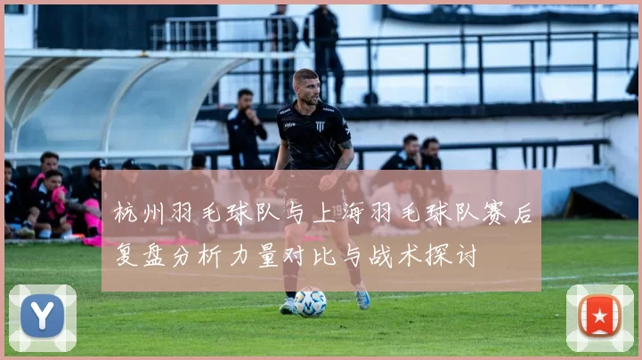 杭州羽毛球队与上海羽毛球队赛后复盘分析力量对比与战术探讨