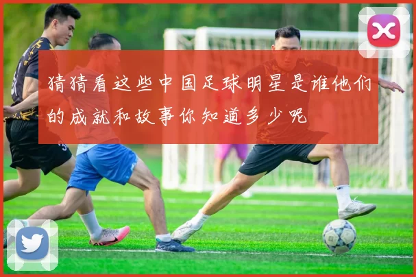 猜猜看这些中国足球明星是谁他们的成就和故事你知道多少呢