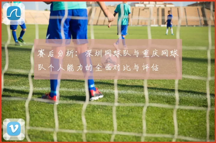 赛后分析：深圳网球队与重庆网球队个人能力的全面对比与评估