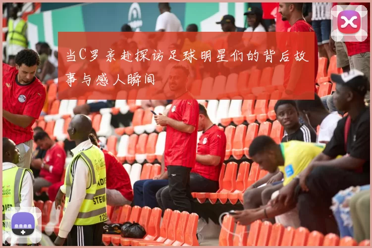 当C罗亲赴探访足球明星们的背后故事与感人瞬间