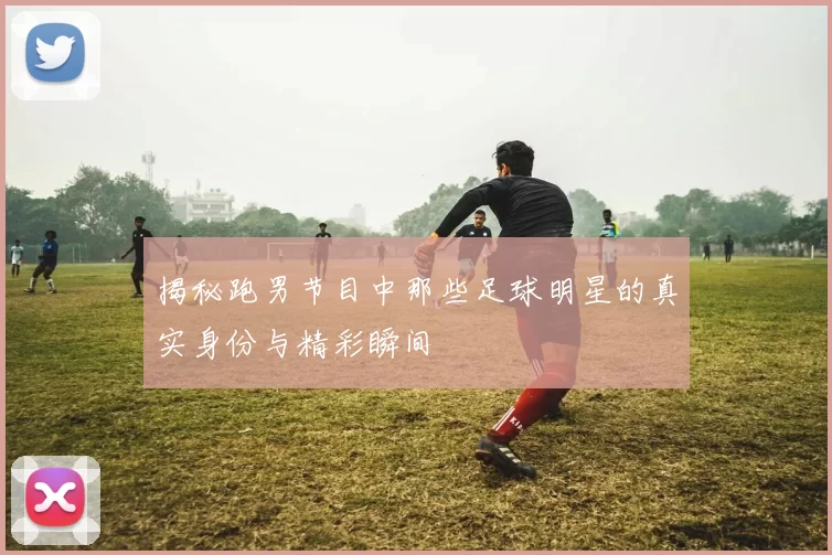 揭秘跑男节目中那些足球明星的真实身份与精彩瞬间