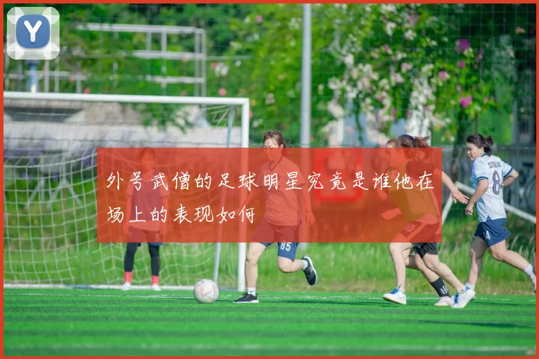 外号武僧的足球明星究竟是谁他在场上的表现如何
