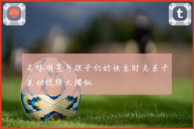 足球明星与孩子们的快乐时光亲子互动视频大揭秘