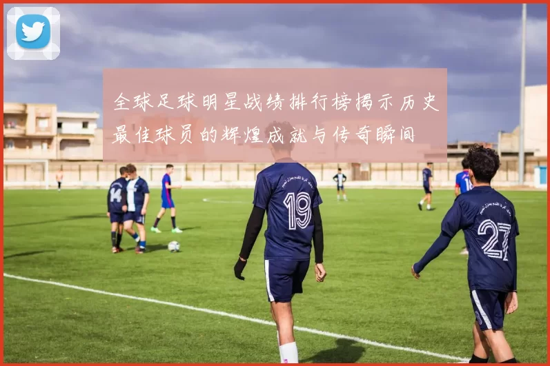 全球足球明星战绩排行榜揭示历史最佳球员的辉煌成就与传奇瞬间
