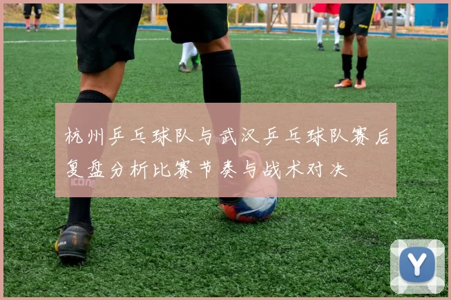杭州乒乓球队与武汉乒乓球队赛后复盘分析比赛节奏与战术对决