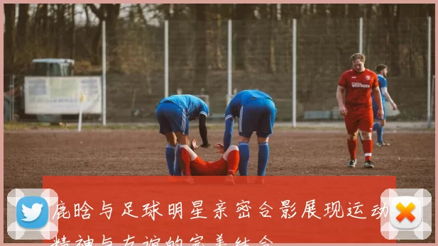 鹿晗与足球明星亲密合影展现运动精神与友谊的完美结合