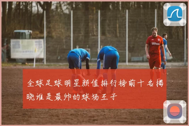 全球足球明星颜值排行榜前十名揭晓谁是最帅的球场王子