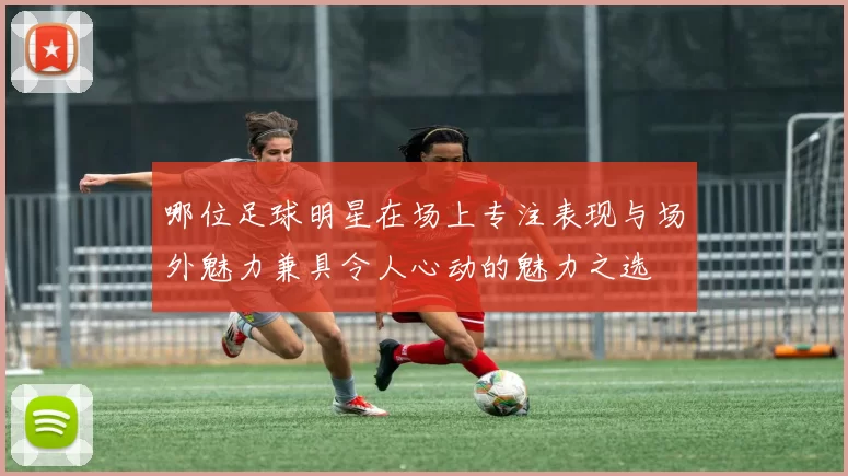 哪位足球明星在场上专注表现与场外魅力兼具令人心动的魅力之选
